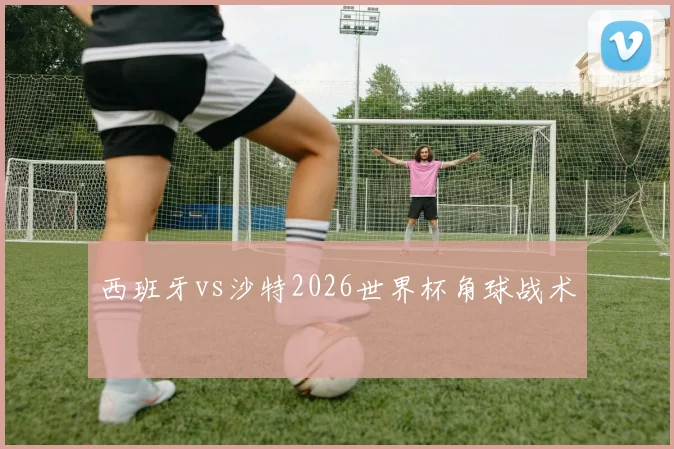 西班牙vs沙特2026世界杯角球战术
