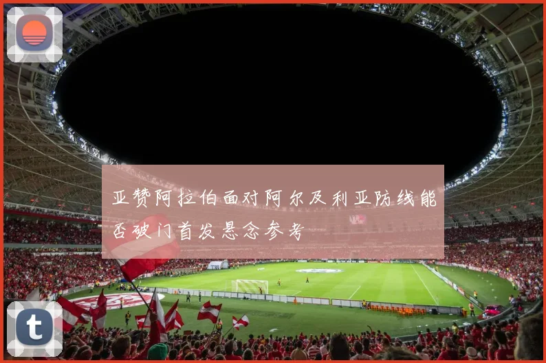 亚赞阿拉伯面对阿尔及利亚防线能否破门首发悬念参考