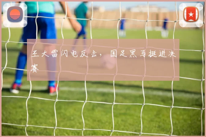 王大雷闪电反击，国足黑马挺进决赛