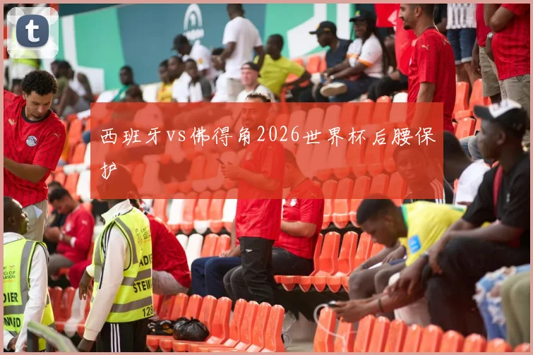 西班牙vs佛得角2026世界杯后腰保护
