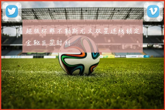 超级杯那不勒斯尤文双星连线锁定金靴巨星时刻