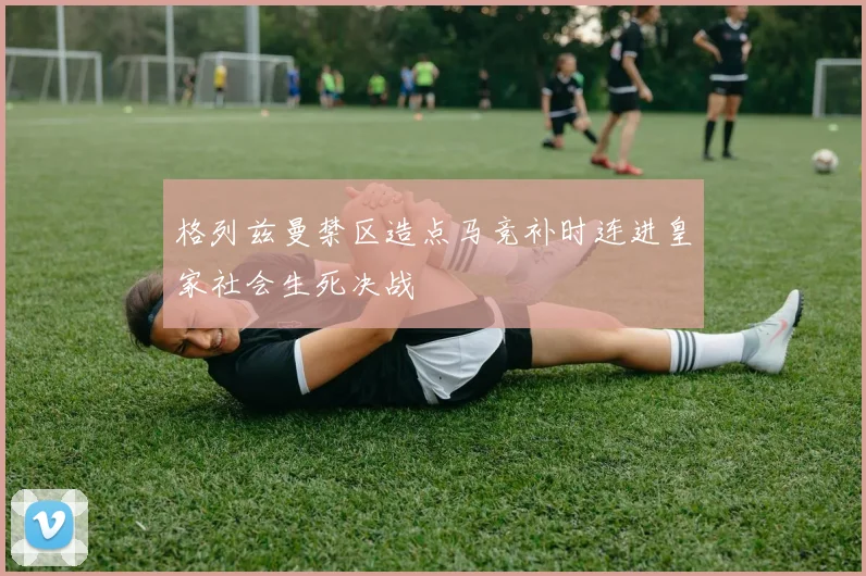 格列兹曼禁区造点马竞补时连进皇家社会生死决战