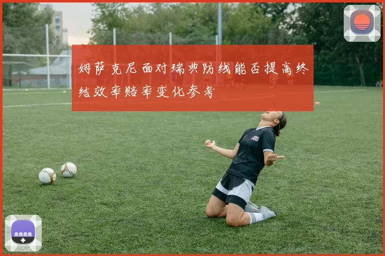 姆萨克尼面对瑞典防线能否提高终结效率赔率变化参考