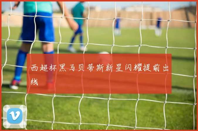 西超杯黑马贝蒂斯新星闪耀提前出线
