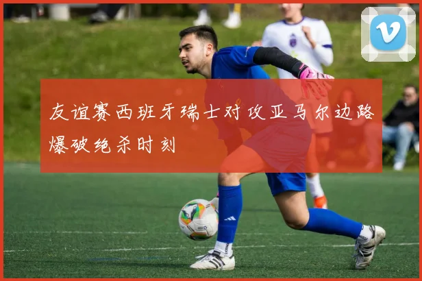友谊赛西班牙瑞士对攻亚马尔边路爆破绝杀时刻