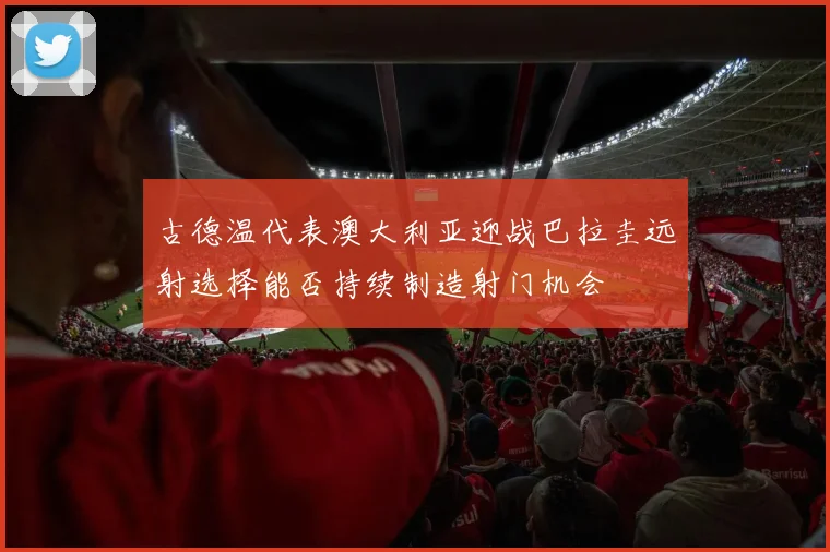 古德温代表澳大利亚迎战巴拉圭远射选择能否持续制造射门机会