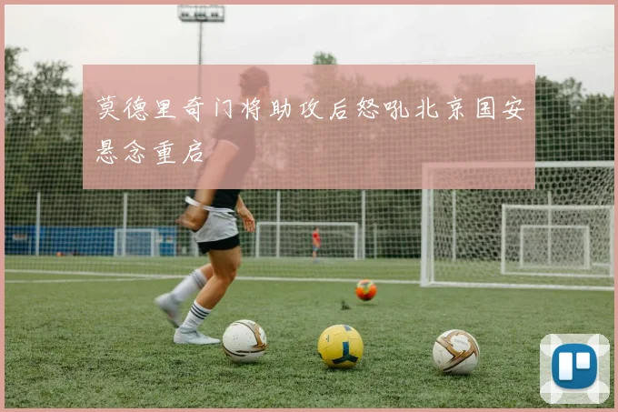 莫德里奇门将助攻后怒吼北京国安悬念重启