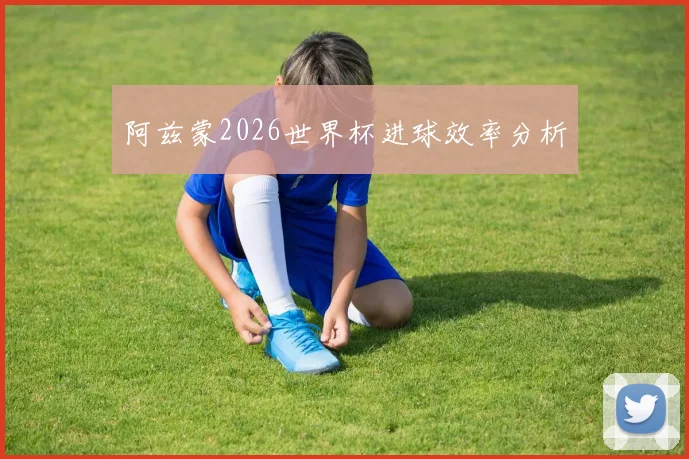 阿兹蒙2026世界杯进球效率分析