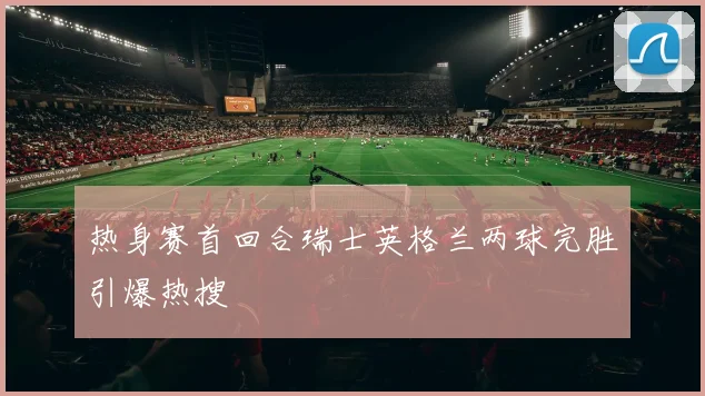 热身赛首回合瑞士英格兰两球完胜引爆热搜