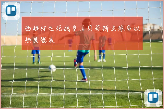 西超杯生死战皇马贝蒂斯点球争议热度爆表