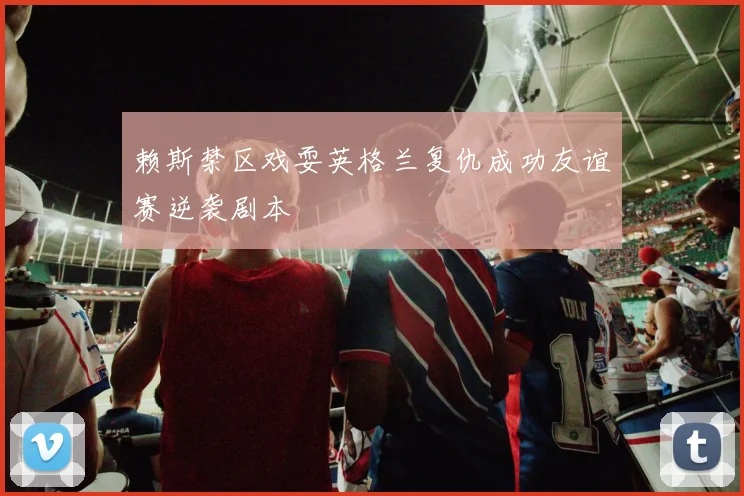 赖斯禁区戏耍英格兰复仇成功友谊赛逆袭剧本