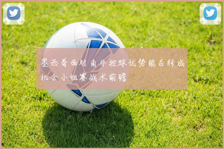 墨西哥面对南非控球优势能否转成机会小组赛战术前瞻