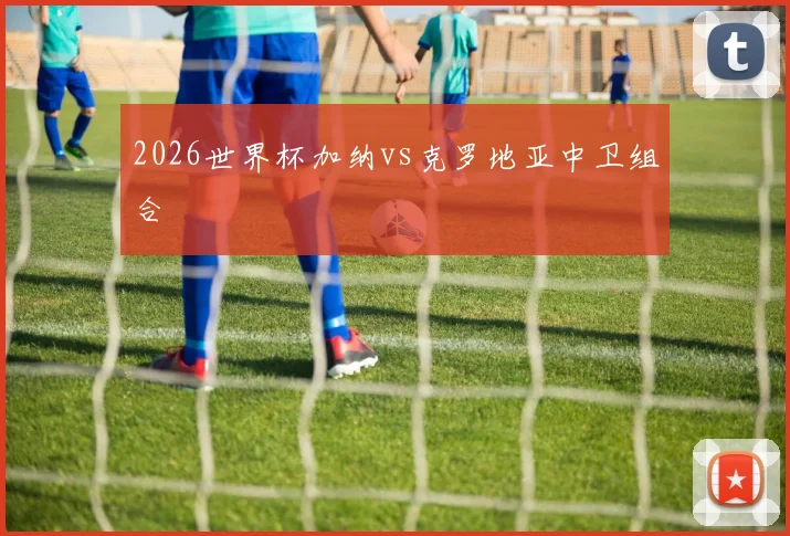 2026世界杯加纳vs克罗地亚中卫组合