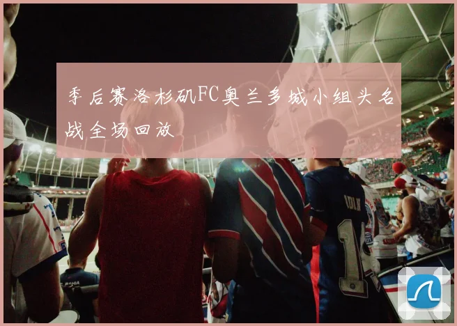 季后赛洛杉矶FC奥兰多城小组头名战全场回放