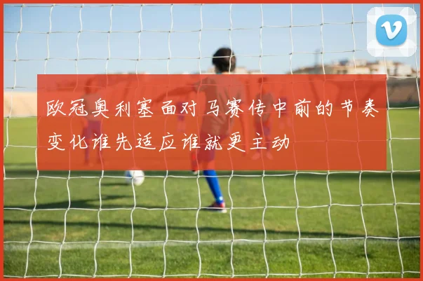 欧冠奥利塞面对马赛传中前的节奏变化谁先适应谁就更主动