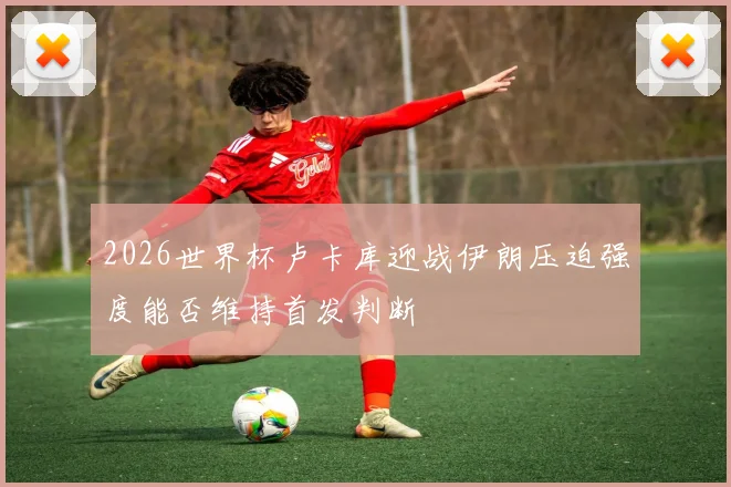 2026世界杯卢卡库迎战伊朗压迫强度能否维持首发判断