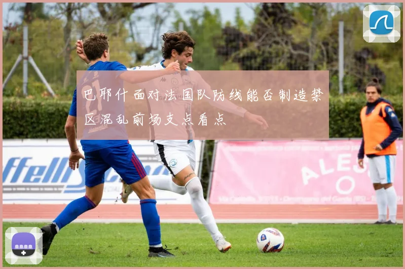巴耶什面对法国队防线能否制造禁区混乱前场支点看点