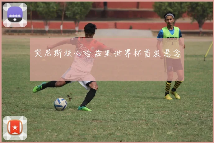 突尼斯核心哈兹里世界杯首发悬念