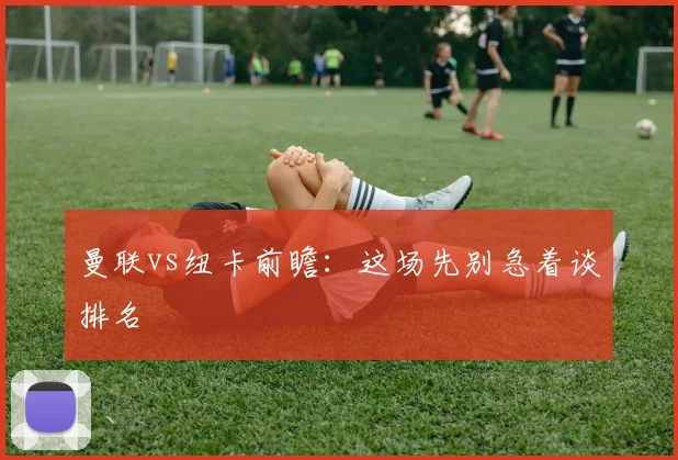 曼联vs纽卡前瞻：这场先别急着谈排名