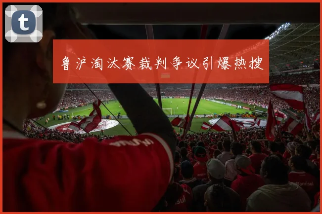 鲁沪淘汰赛裁判争议引爆热搜
