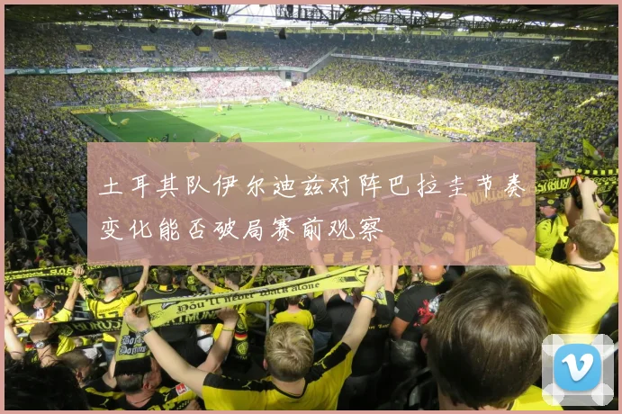 土耳其队伊尔迪兹对阵巴拉圭节奏变化能否破局赛前观察