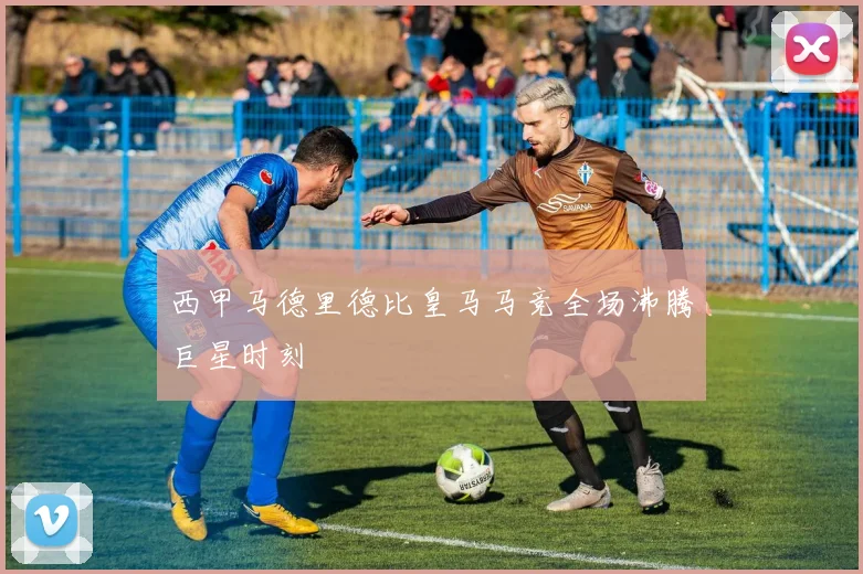 西甲马德里德比皇马马竞全场沸腾巨星时刻