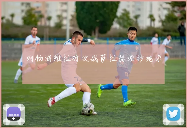 利物浦维拉对攻战萨拉赫读秒绝杀