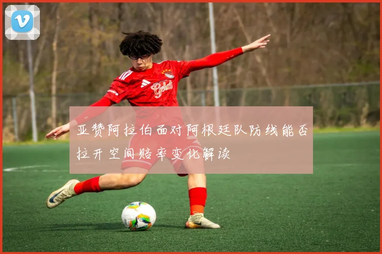 亚赞阿拉伯面对阿根廷队防线能否拉开空间赔率变化解读