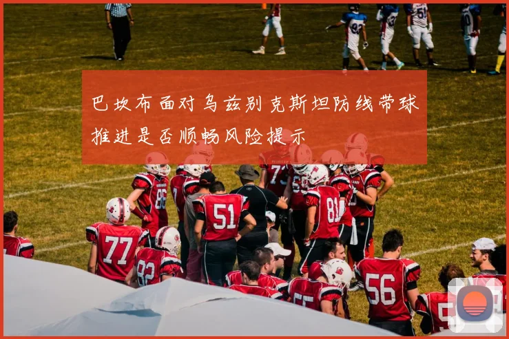 巴坎布面对乌兹别克斯坦防线带球推进是否顺畅风险提示