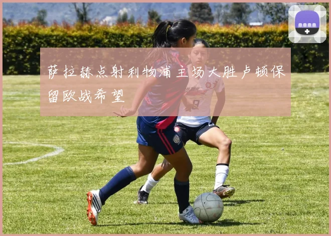 萨拉赫点射利物浦主场大胜卢顿保留欧战希望