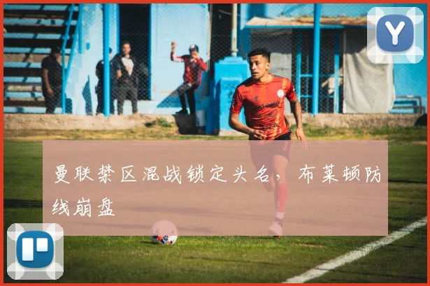 曼联禁区混战锁定头名，布莱顿防线崩盘