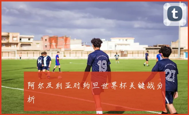 阿尔及利亚对约旦世界杯关键战分析
