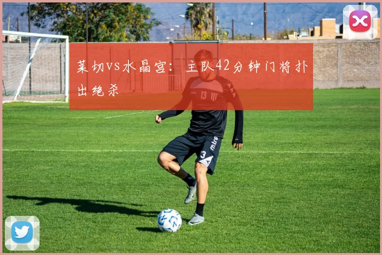 莱切vs水晶宫：主队42分钟门将扑出绝杀