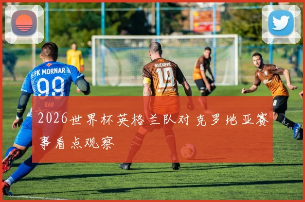 2026世界杯英格兰队对克罗地亚赛事看点观察