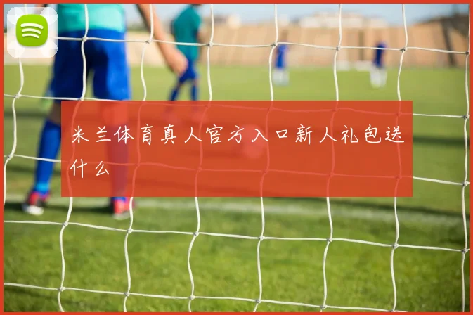 米兰体育真人官方入口新人礼包送什么