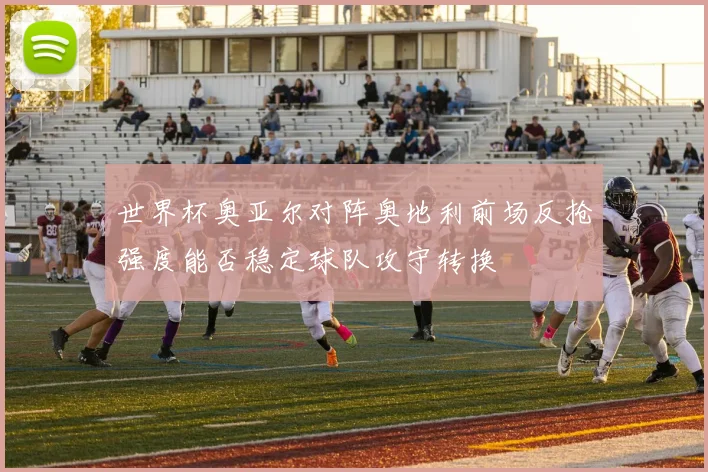 世界杯奥亚尔对阵奥地利前场反抢强度能否稳定球队攻守转换