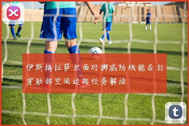 伊斯梅拉萨尔面对挪威防线能否打穿肋部空间边路任务解读