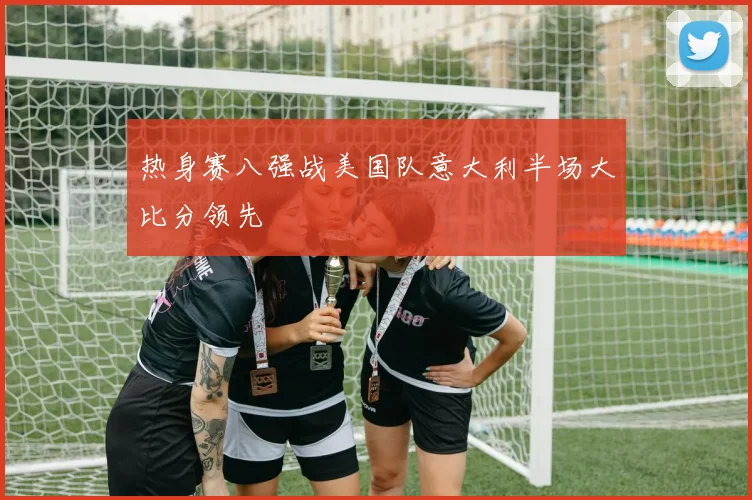 热身赛八强战美国队意大利半场大比分领先