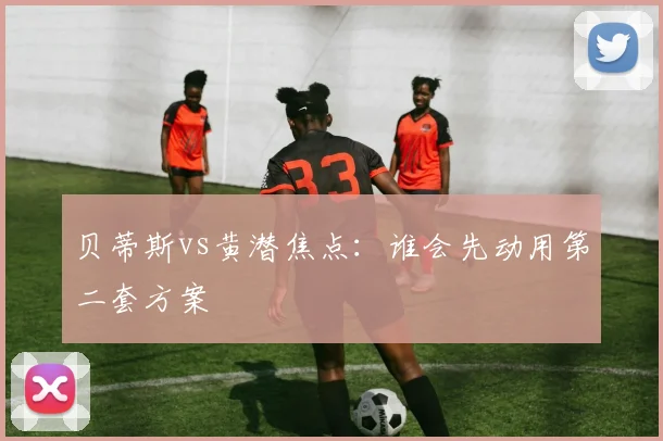 贝蒂斯vs黄潜焦点：谁会先动用第二套方案