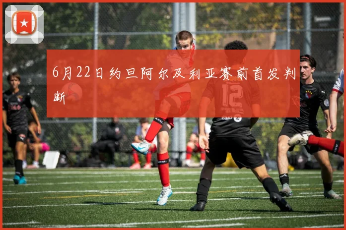 6月22日约旦阿尔及利亚赛前首发判断
