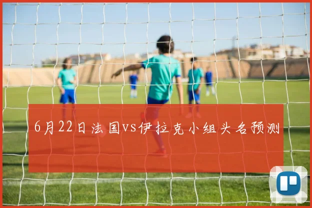 6月22日法国vs伊拉克小组头名预测