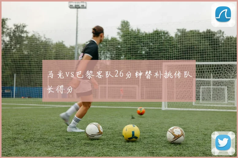 马竞vs巴黎客队26分钟替补挑传队长得分