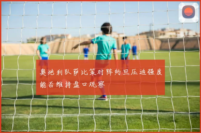 奥地利队萨比策对阵约旦压迫强度能否维持盘口观察