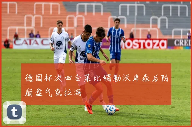 德国杯次回合莱比锡勒沃库森后防崩盘气氛拉满