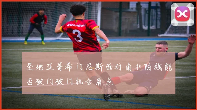 圣地亚哥希门尼斯面对南非防线能否破门破门机会看点