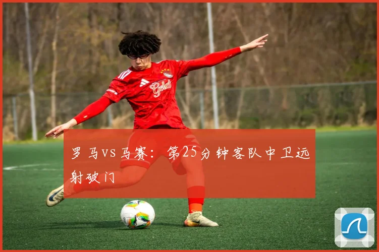罗马vs马赛:第25分钟客队中卫远射破门