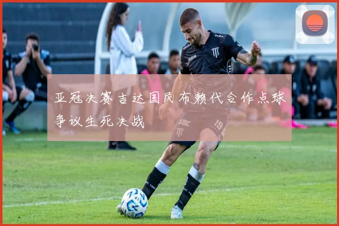 亚冠决赛吉达国民布赖代合作点球争议生死决战