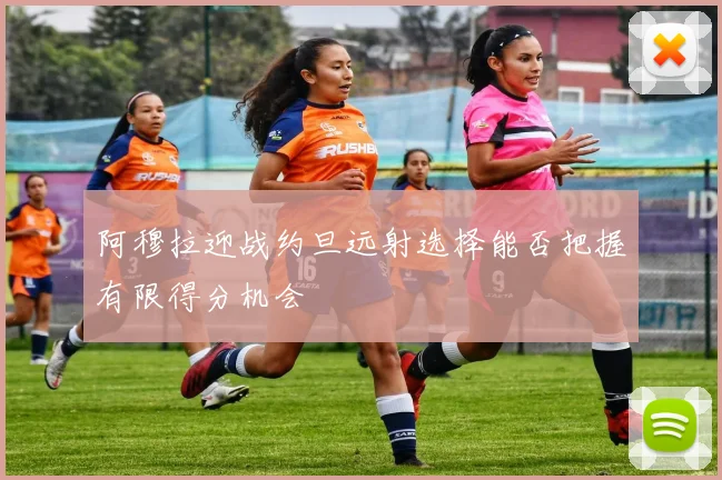 阿穆拉迎战约旦远射选择能否把握有限得分机会