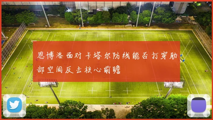 恩博洛面对卡塔尔防线能否打穿肋部空间反击核心前瞻