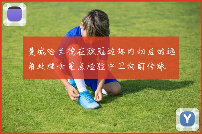 曼城哈兰德在欧冠边路内切后的远角处理会重点检验中卫向前传球